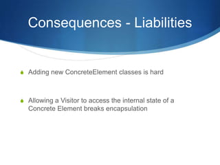 Consequences - Liabilities


S Adding new ConcreteElement classes is hard



S Allowing a Visitor to access the internal state of a
  Concrete Element breaks encapsulation
 