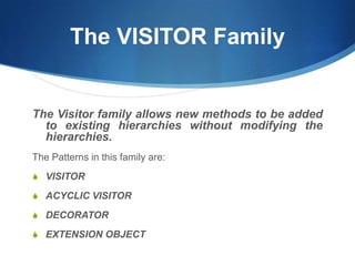 The VISITOR Family


The Visitor family allows new methods to be added
  to existing hierarchies without modifying the
  hierarchies.
The Patterns in this family are:
S VISITOR

S ACYCLIC VISITOR

S DECORATOR

S EXTENSION OBJECT
 