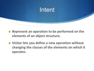 Intent


S Represent an operation to be performed on the
  elements of an object structure.
S Visitor lets you define a new operation without
  changing the classes of the elements on which it
  operates.
 