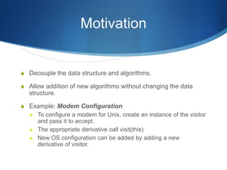 Motivation


S Decouple the data structure and algorithms.

S Allow addition of new algorithms without changing the data
   structure.

S Example: Modem Configuration
  S To configure a modem for Unix, create an instance of the visitor
     and pass it to accept.
   S The appropriate derivative call visit(this)
   S New OS configuration can be added by adding a new
     derivative of visitor.
 