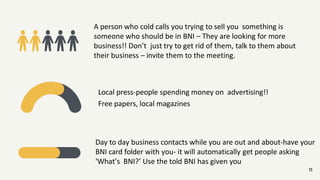 Local press-people spending money on advertising!!
Free papers, local magazines
11
A person who cold calls you trying to sell you something is
someone who should be in BNI – They are looking for more
business!! Don’t just try to get rid of them, talk to them about
their business – invite them to the meeting.
Day to day business contacts while you are out and about-have your
BNI card folder with you- it will automatically get people asking
‘What’s BNI?’ Use the told BNI has given you
 
