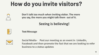 Don’t talk too much when inviting visitor. The more
you say, the more you might talk them out of it.
Seeing is believing!
12
Text Message
Social Media- Post our meeting as an event in LinkedIn,
Facebook and then promote the fact that we are looking to refer
business to a status updates
How do you invite visitors?
 