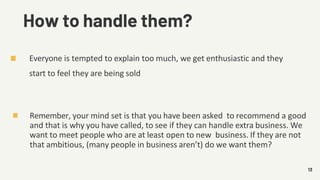 How to handle them?
Everyone is tempted to explain too much, we get enthusiastic and they
start to feel they are being sold
13
Remember, your mind set is that you have been asked to recommend a good
and that is why you have called, to see if they can handle extra business. We
want to meet people who are at least open to new business. If they are not
that ambitious, (many people in business aren’t) do we want them?
 