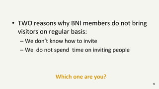 14
• TWO reasons why BNI members do not bring
visitors on regular basis:
– We don’t know how to invite
– We do not spend time on inviting people
Which one are you?
 