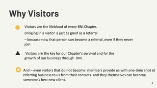 4
Why Visitors
Visitors are the lifeblood of every BNI Chapter.
Bringing in a visitor is just as good as a referral
– because now that person can become a referral ,even if they never
join
Visitors are the key for our Chapter’s survival and for the
growth of our business through BNI.
And – even visitors that do not become members provide us with one-time shot at
referring business to us from their contacts and they themselves can become
someone’s best new client.
 