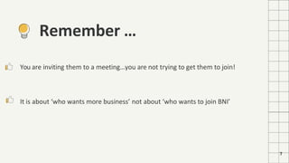 7
Remember …
You are inviting them to a meeting…you are not trying to get them to join!
It is about ‘who wants more business’ not about ‘who wants to join BNI’
 