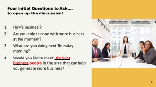 9
Four Initial Questions to Ask….
to open up the discussion!
1. How’s Business?
2. Are you able to cope with more business
at the moment?
3. What are you doing next Thursday
morning?
4. Would you like to meet the best
business people in the area that can help
you generate more business?
 