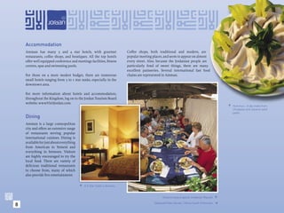 Accommodation
    Amman has many 5 and 4 star hotels, with gourmet                   Coffee shops, both traditional and modern, are
    restaurants, coffee shops, and boutiques. All the top hotels       popular meeting places, and seem to appear on almost
    offer well equipped conference and meetings facilities, ﬁtness     every street. Also, because the Jordanian people are
    centres, spas and swimming pools.                                  particularly fond of sweet things, there are many
                                                                       excellent patisseries. Several international fast food
    For those on a more modest budget, there are numerous              chains are represented in Amman.
    small hotels ranging from 3 to 1 star ranks, especially in the
    downtown area.

    For more information about hotels and accommodation,
    throughout the Kingdom, log on to the Jordan Tourism Board
    website: www.VisitJordan.com.
                                                                                                                                              Hummus - A dip made from
                                                                                                                                               chickpeas and sesame seed
                                                                                                                                               paste.
    Dining
    Amman is a large cosmopolitan
    city and offers an extensive range
    of restaurants serving popular
    international cuisines. Dining is
    available for just about everything
    from American to Yemeni and
    everything in between. Visitors
    are highly encouraged to try the
    local food. There are variety of
    delicious traditional restaurants
    to choose from, many of which
    also provide live entertainment.

                                           A 5-Star hotel in Amman.



                                                                                              Visitors enjoy a typical Jordanian Mazzeh. 

8                                                                                       (Opposite) Kan Zaman, 12kms South of Amman.



                                                                                                                                        
 