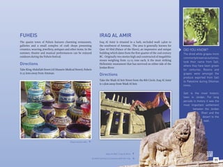 FUHEIS                                                                    IRAQ AL AMIR
The quaint town of Fuheis features charming restaurants,                  Iraq Al Amir is situated in a lush, secluded wadi 24km to
galleries and a small complex of craft shops presenting                   the southwest of Amman. The area is generally known for
ceramics, weaving, jewellery, antiques and other items. In the            Qasr Al-’Abd (Palace of the Slave), an impressive and unique     DID YOU KNOW?
summer, theatre and musical performances can be enjoyed                   building which dates from the ﬁrst quarter of the 2nd century    The dried white grapes more
outdoors during the Fuheis festival.                                      BC. Originally two stories high and constructed of megalithic    commonly known as sultanas,
                                                                          stones weighing from 15-25 tons each, it the most striking
                                                                                                                                           took their name from Salt,
Directions                                                                Hellenistic monument that has survived on either side of the
                                                                                                                                           where they have been grown
                                                                          Jordan River.
Take King Abdullah Street (Al Hussein Medical Street). Fuheis                                                                              for centuries. Raisins and
is 35 kms away from Amman.                                                                                                                 grapes were amongst the
                                                                          Directions
                                                                                                                                           produce exported from Salt
                                                                          Take the Wadi Al Seir Street from the 8th Circle. Iraq Al Amir   to Palestine during Ottoman
                                                                          is 15km away from Wadi Al Seir.
                                                                                                                                           times.

                                                                                                                                           Salt is the most historic
                                                                                                                                           town in Jordan. For long
                                                                                                                                           periods in history it was the
                                                                                                                                           most important settlement
                                                                                                                                                  between the Jordan
                                                                                                                                                          River and the
                                                                                                                                                           desert to the
                                                                                                                                                            east.




                                           Glass handicrafts. 




                                                                                 Qasr Al Abd / Iraq Al Amir. 

                                                                  A relief carving of a lioness with her cub.
                                                                                                                                                                    11
                                                                                                                
 