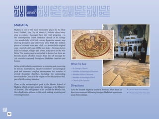 MADABA
     Madaba is one of the most memorable places in the Holy
     Land. Dubbed, “the City of Mosaics”, Madaba offers many
     sites to explore. Amongst them the chief attraction - in
     the contemporary Greek Orthodox church of St. George
     - is a wonderfully vivid, 6th century Byzantine mosaic map
     showing Jerusalem and other holy sites. With two million
     pieces of coloured stone, and a full 25x5 metres in its original
     state - most of which can still be seen today - the map depicts
     hills and valleys, villages and towns, as far away as the Nile
     Delta. This masterpiece is unrivalled in Jordan, but there are
     literally dozens of other mosaics from the 5th through the
     7th centuries scattered throughout Madaba’s churches and
     homes.
                                                                        What To See
     In line with Jordan’s commitment to restoring and preserving
     its mosaic masterpieces, Madaba’s extensive archaeological         •   St. George’s Church
     park and museum complex encompasses the remains of                 •   Madaba Archaeological Museum
     several Byzantine churches, including the outstanding              •   Madaba Folkloric Museum
     mosaics of the Church of the Virgin and the Hyppolytus Hall,       •   Madaba Archaeological Park
     part of a 6th century mansion.
                                                                        •   Church of the Apostles
     Close to the archaeological park is the Mosaic School of
     Madaba, which operates under the patronage of the Ministry
                                                                        Directions
     of Tourism. The only project of its kind in the Middle East,       Take the Airport Highway south of Amman. After about 20         Mosaic detail from Madaba.
     the school trains artisans in the art of making, repairing and     kms, turn westward following the signs. Madaba is 45 minutes    Mosaic map of the Holy Land.
     restoring mosaics.                                                 away from Amman.




12
 