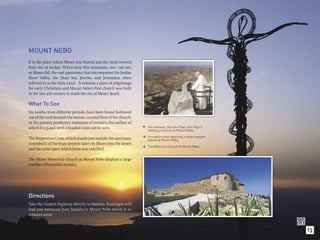 MOUNT NEBO
It is the place where Moses was buried and the most revered
holy site in Jordan. When atop this mountain, one can see,
as Moses did, the vast panorama that encompasses the Jordan
River Valley, the Dead Sea, Jericho, and Jerusalem, often
referred to as the Holy Land. It remains a place of pilgrimage
for early Christians and Mount Nebo’s ﬁrst church was built
in the late 4th century to mark the site of Moses’ death.

What To See
Six tombs, from different periods, have been found hollowed
out of the rock beneath the mosaic-covered ﬂoor of the church.
In the present presbytery remnants of mosaics, the earliest of
which is a panel with a braided cross can be seen.                 His Holiness, the late Pope John Paul II
                                                                    holding a sermon at Mount Nebo.
                                                                      A modern cross depicting a brass serpent
                                                                  
The Serpentine Cross, which stands just outside the sanctuary,        stands at Mount Nebo.
is symbolic of the brass serpent taken by Moses into the desert
                                                                      The Memorial Church at Mount Nebo.
                                                                  
and the cross upon which Jesus was cruciﬁed.

The Moses Memorial Church at Mount Nebo displays a large
number of beautiful mosaics.




Directions
Take the Airport Highway directly to Madaba. Road signs will
lead you westward from Madaba to Mount Nebo which is 10
minutes away.


                                                                                                                 13
 