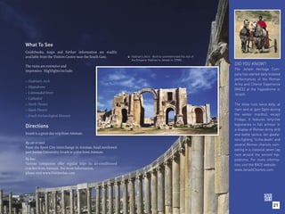 What To See
Guidebooks, maps and further information are readily
available from the Visitors Centre near the South Gate.        Hadrian’s Arch - Built to commemorate the visit of
                                                           
                                                               the Emperor Hadrian to Jerash in 129AD.

The ruins are extensive and
                                                                                                                    DID YOU KNOW?
impressive. Highlights include:                                                                                     The Jerash Heritage Com-
                                                                                                                    pany has started daily ticketed
                                                                                                                    performances of the Roman
• Hadrian’s Arch
                                                                                                                    Army and Chariot Experience
• Hippodrome
                                                                                                                    (RACE) at the hippodrome in
• Colonnaded Street                                                                                                 Jerash.
• Cathedral
• North Theatre                                                                                                     The show runs twice daily, at
• South Theatre                                                                                                     11am and at 3pm (2pm during
• Jerash Archaeological Museum                                                                                      the winter months), except
                                                                                                                    Fridays. It features forty-five
                                                                                                                    legionaries in full armour in
Directions
                                                                                                                    a display of Roman Army drill
Jerash is a great day-trip from Amman.                                                                              and battle tactics, ten gladia-
                                                                                                                    tors fighting “to the death” and
By car or taxi:
                                                                                                                    several Roman chariots com-
From the Sport City interchange in Amman, head northwest
                                                                                                                    peting in a classical seven lap
past Jordan University; Jerash is 51km from Amman.
                                                                                                                    race around the ancient hip-
By bus:                                                                                                             podrome. For more informa-
Various companies offer regular trips in air-conditioned                                                            tion, visit the RACE website:
coaches from Amman. For more information,                                                                           www.JerashChariots.com
please visit www.VisitJordan.com




                                                                                                                                               21
 