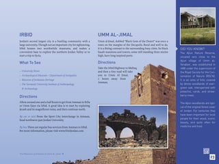 IRBID                                                             UMM AL-JIMAL
Jordan’s second largest city is a bustling community with a       Umm al-Jimal, dubbed “Black Gem of the Desert” was once a
large university. Though not an important city for sightseeing,   town on the margins of the Decapolis. Rural and well to do,
Irbid houses two worthwhile museums, and makes a                  it is a ﬁtting contrast to the surrounding busy cities. Its black   DID YOU KNOW?
convenient base to explore the northern Jordan Valley or to       basalt mansions and towers, some still standing three stories       The Ajlun Nature Reserve,
start a trip to Syria.                                            high, have long inspired poets.                                     situated very close to the
                                                                                                                                      Ajlun village of Umm al-
What To See                                                       Directions                                                          Yanabee’, was established in
                                                                  Take the Irbid Highway to Mafraq,                                   1988 under the supervision of
• University Street                                               and then a tiny road will take                                      the Royal Society for the Con-
• Archaeological Museum / Department of Antiquities               you to Umm Al Jimal,                                                servation of Nature (RSCN).
• Museum of Jordanian Heritage                                    2 hours away from                                                   It is an area of hills covered
                                                                  Amman.
• The Yarmouk University Institute of Anthropology                                                                                    by dense woodlands of ever-
  & Archaeology                                                                                                                       green oak, interspersed with
                                                                                                                                      pistachio, carob, and straw-
                                                                                                                                      berry-trees.
Directions
Allow around one and a half hours to get from Amman to Pella                                                                          The Ajlun woodlands are typi-
or Umm Qays via Irbid. A good idea is to start by exploring                                                                           cal of the original forest cover
Jerash and its magniﬁcent ruins, and then continue north.
                                                                                                                                      of Jordan. For centuries they
                                                                                                                                      have been important for local
By car or taxi: From the Sport City interchange in Amman,
                                                                                                                                      people for their wood, scenic
head northwest past Jordan University.
                                                                                                                                      beauty, and quite often for
By bus: There are regular bus services from Amman to Irbid.                                                                           medicine and food.
For more information, please visit www.VisitJordan.com




The Mansions and towers of Umm Al-Jimal
                                          




                                                                                                                                                                 23
 