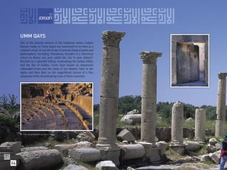UMM QAYS
     Site of the famous miracle of the Gadarene swine, Gadara
     (known today as Umm Qays) was renowned in its time as a
     cultural centre. It was the home of several classical poets and
     philosophers, including Theodorus, founder of a rhetorical
     school in Rome; one poet called the city “a new Athens”.
     Perched on a splendid hilltop overlooking the Jordan Valley
     and the Sea of Galilee, Umm Qays boasts an impressive
     colonnaded terrace and the ruins of two theatres. Take in the
     sights and then dine on the magniﬁcent terrace of a ﬁne
     restaurant with a breathtaking view of three countries.




      The amphitheatre at Umm Qays.




24
 