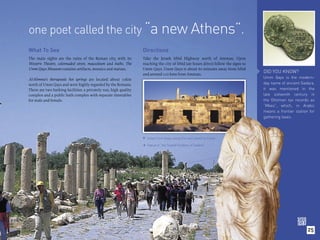 one poet called the city “a new Athens”.
What To See                                                       Directions
The main sights are the ruins of the Roman city, with its         Take the Jerash Irbid Highway north of Amman. Upon
Western Theatre, colonnaded street, mausoleum and baths. The      reaching the city of Irbid (an hours drive) follow the signs to
Umm Qays Museum contains artifacts, mosaics and statues.          Umm Qays. Umm Qays is about 60 minutes away from Irbid
                                                                  and around 120 kms from Amman.
                                                                                                                                    DID YOU KNOW?
Al-Himma’s therapeutic hot springs are located about 10km                                                                           Umm Qays is the modern-
north of Umm Qays and were highly regarded by the Romans.                                                                           day name of ancient Gadara,
There are two bathing facilities: a privately run, high quality                                                                     it was mentioned in the
complex and a public bath complex with separate timetables                                                                          late sixteenth century in
for male and female.                                                                                                                the Ottoman tax records as
                                                                                                                                    “Mkes”, which, in Arabic
                                                                                                                                    means a frontier station for
                                                                                                                                    gathering taxes.




                                                                   Street front shops along the main street or Cardo.

                                                                      Statue of “the Seated Goddess of Gadara”.
                                                                  




                                                                                                                                                            25
 