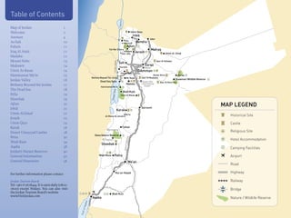 Table of Contents




                                                                                                 L.Tiberius
Map of Jordan                            1
Welcome                                  2                                                                                      Umm Qays
                                                                                                                                 Irbid
Amman                                    4                                                                                                       Jaber
                                                                                                               Pella
As-Salt                                  10                                                                    Hemmeh              Ramtha
Fuheis                                   11                                                                           Ajlun
                                                                            Tall Mar Elias                                                        Mafraq
Iraq Al Amir                             11                                                                   Anjara              Jerash                          Umm al-Jimal
                                                                                                          Deir 'Alla
Madaba                                   12
Mount Nebo                               13                                                                                                              Qasr Al Hallabat




                                                                                 Jordan Valley
                                                                                                 Salt
Mukawir                                  14                                                                                                 Zarqa
                                                                                                   Karama                                   Marka
Umm Ar-Rasas                             14                                                                                              Amman
                                                                                                      Iraq al-Amir
Hammamat Ma’in                           15                                                                                                         Qusair Amra                Azraq
                                                            Bethany Beyond The Jordan                               Mt. Nebo             Qasr Al Mushatta
Jordan Valley                            16                                                                                                                                 Shawmari Wildlife Reserve
                                                                    Dead Sea Spas                                                         Queen Alia        Qasr Al Kharrana
Bethany Beyond the Jordan                17                                                                          Madaba              International
                                                                                                                                            Airport
                                                                    Hammamat Ma’in
The Dead Sea                             18




                                                                                     a
                                                                                                              Wadi Mujib




                                                                              Dead Se
Pella                                    19                                                           Umm Ar Rasas
Shawbak                                  19
Ajlun                                    20
                                                                                                                                         Qatraneh
                                                                                                                                                                                                        MAP LEGEND
Irbid                                    21                                                 Karak
Umm Al-Jimal                             21
                                                                        Al-Mazar Aj Janubi
                                                                                                                  Mu'ta                                                                                   Historical Site
Jerash                                   22
Umm Qays                                 24                                                                                                                                                               Castle
Karak                                    26                                                                   Tafileh
                                                                          Rummana
Desert Umayyad Castles                   28                                                                                                                                                               Religious Site
                                                               Dana Nature Reserve
Petra                                    30
                                                                                                                         hway




                                                                        Feynan                                                                                                                            Hotel Accommodation
Wadi Rum                                 34
                                                                                                               Desert Hig




                                                                     Shawbak
Aqaba                                    38                                                                                                                                                               Camping Facilities
Jordan’s Nature Reserves                 40
General Information                      42                        Wadi Musa        Petra                                                                                                                 Airport
General Itineraries                      56                                                                               Ma'an
                                                                                                                                                                                                          Road

For further information please contact:                                                 Ras an-Naqab                                                                                                      Highway

Jordan Tourism Board:                                                                                                                                                                                     Railway
Tel: +962 6 5678444. It is open daily (08:00-
16:00) except Fridays. You can also visit                                                                                                                                                                 Bridge
the Jordan Tourism Board’s website                                             Wadi Rum
www.VisitJordan.com                                         Aqaba                                                                                                                                         Nature / Wildlife Reserve
                                                      aba
                                                 of Aq
                                                Gulf
 
