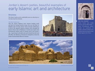 Jordan’s desert castles, beautiful examples of
early Islamic art and architecture
Directions
The Desert Castles can be comfortably seen on a day-trip or a
two-day loop from Amman.

                                                                                                DID YOU KNOW?
The Desert Castles tour:
                                                                                                Azraq Castle was made
Take the Airport Highway from Amman heading south
and take the turning towards Azraq. You can visit Qasr al-                                      famous during World War I,
Hallabat, Qasr al-Azraq, Qusayr ‘Amra and Qasr al-Kharrana,                                     when T.E.Lawrence, better
in this or the opposite sequence during a drive through the                                     known as Lawrence of
Eastern Desert. Qasr al-Mushatta is located near Queen Alia                                     Arabia, used the castle as his
International Airport south of Amman and is well worth a                                        military base during the Arab
trip. A good map is advisable and can be found from the local                                   Revolt against the Turks.
JTB ofﬁce, the Ministry of Tourism & Antiquities or from the
Jordan Tourism Board ofﬁces in Amman.




 Qusair Amra, a UNESCO World Heritage Site.                    The basalt castle at Azraq. 

    (Inset) Qasr Mushatta.
                                                                                                                         29

 