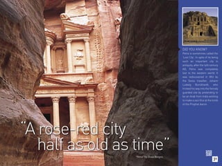 DID YOU KNOW?
                                           Petra is sometimes called the
                                           ‘Lost City’. In spite of its being
                                           such an important city in
                                           antiquity, after the 14th century
                                           AD, Petra was completely
                                           lost to the western world. It
                                           was rediscovered in 1812 by
                                           the Swiss traveller, Johann
                                           Ludwig Burckhardt, who
                                           tricked his way into the fiercely
                                           guarded site by pretending to
                                           be an Arab from India wishing
                                           to make a sacrifice at the tomb
                                           of the Prophet Aaron.




“A rose-red city
   half as old as time”
                 “Petra” by Dean Burgen.
                                                                        31
 