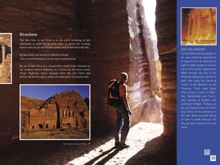 Directions
The best time to see Petra is in the early morning or late
afternoon, so plan for an early start, or arrive the evening
before and stay in one of the comfortable hotels near the site.
                                                                   DID YOU KNOW?
By bus: Daily bus service is offered to Petra.                     To visit Petra during daylight is
Visit www.VisitJordan.com for more information.                    an awe-inspiring experience,
                                                                   to experience it at night by the
By car or taxi: Petra is a 3-hour drive south from Amman on        light of 1,800 candles is truly an
the modern Desert Highway, or 5 hours on the more scenic           out-of-this-world experience!
Kings’ Highway. Leave Amman from the 7th Circle and                Walk through the Siq to the
follow the brown signs, which are indicative of a tourist site.    Khazneh following a candle-lit
                                                                   path and enjoy the haunting
                                                                   music of the Bedouin at the
                                                                   Treasury. Tours take place
                                                                   three times a week on Mon-
                                                                   day, Wednesday and Thurs-
                                                                   day, starting at 8.30pm and
                                                                   ending at 10.00pm. Tickets can
                                                                   be purchased from the Petra
                                                                   Site Office at the entrance to
                                                                   the site. Allow yourself plenty
                                                                   of time to walk through the
                                                                   Siq, you don’t want to miss the
                                                                   show.




                                      The Royal tombs at Petra 




                                                                                                33
 