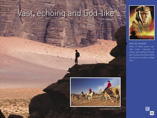“Vast, echoing and God-like”.
                         T.E. Lawrence




                                                       DID YOU KNOW?
                                                       Much of David Lean’s epic
                                                       1962 movie “Lawrence of
                                                       Arabia” starring Peter O Toole,
                                                       Alec Guiness and Omar Sharif
                                                       was filmed on location in Wadi
                                                       Rum.




                       Camel trekking in Wadi Rum. 

                                                                                 35
 