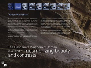 “Ahlan Wa Sahlan”
    Welcome to the Kingdom, founded by King Abdullah I after        A well-travelled bridge between sea and desert, east and west,
    World War I. It was ruled by his grandson, the late King        the Hashemite Kingdom of Jordan is a land of mesmerizing
    Hussein, for 46 years until his death in 1999, when his son     beauty and contrasts. From the Jordan Valley, fertile and ever
    King Abdullah II assumed the throne. Jordan has grown into      changing, to the remote desert canyons, immense and still,
    a modern nation which has enjoyed a remarkable measure of       visitors can explore splendid desert castles, gaze in awe at
    peace, stability and economic growth in recent decades.         the haunting wilderness of Wadi Rum, or bathe in the restful
                                                                    waters of the Red Sea.
    Images of the ancient Nabataean city of Petra, carved from
    the rock over two thousand years ago, have long been most       For adventure lovers, there is horse riding, 4x4 safaris, rock
    people’s ﬁrst impression of Jordan.                             climbing, canyoning, and hiking. For pure relaxation, nothing
                                                                    on earth compares to the Dead Sea and its many spa facilities.
    While Petra is indeed one of the most stunning attractions in
    the Middle East, Jordan offers so much more for the modern
    traveller.




    The Hashemite Kingdom of Jordan
           mesmerizing beauty
    is a land of
    and contrasts.
2
 