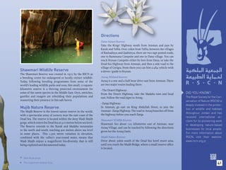 Directions
                                                                  Dana Nature Reserve:
                                                                  Take the Kings’ Highway south from Amman and pass by
                                                                  Karak and Taﬁla. Over 20km from Taﬁla, between the villages
                                                                  of Rashadiyya and Qadisiyya, there are two sign posted roads,
                                                                  one to Rummana Campsite and one to Dana village. You can
                                                                  reach Feynan Campsite either by foot from Dana, or take the
                                                                  Dead Sea Highway from Amman, and then a side road to the
                                                                  village of Greigra. From there you can hire a 4X4 vehicle with
Shawmari Wildlife Reserve                                         a driver / guide to Feynan.
The Shawmari Reserve was created in 1975 by the RSCN as
a breeding centre for endangered or locally extinct wildlife.     Azraq Wetland Reserve:
Today, following breeding programmes from some of the             Azraq is a one and a half hour drive east from Amman. There
world’s leading wildlife parks and zoos, this small, 22-square-   are two major routes leading there:
kilometre reserve is a thriving protected environment for         - The Desert Highway:
some of the rarest species in the Middle East. Oryx, ostriches,   From the Desert Highway, take the Madaba turn and head           DID YOU KNOW?
gazelles and onagers are rebuilding their populations and         east. Follow the road signs to Azraq.                            The Royal Society for the Con-
reasserting their presence in this safe haven.                                                                                     servation of Nature (RSCN) is
                                                                  - Zarqa Highway:
                                                                                                                                   deeply involved in the protec-
Mujib Nature Reserve                                              In Amman, go east on King Abdullah Street, to join the
                                                                                                                                   tion of wildlife and habitats
The Mujib Reserve is the lowest nature reserve in the world,      Amman - Zarqa Highway. The road to Azraq branches off from
                                                                                                                                   throughout Jordan and has
with a spectacular array of scenery near the east coast of the    the highway before you reach Zarqa.
                                                                                                                                   received international ac-
Dead Sea. The reserve is located within the deep Wadi Mujib       Shawmari Wildlife Reserve:                                       claim for its pioneering work
gorge, which enters the Dead Sea at 410 metres below sea level.   Shawmari lies about 125 kilometres east of Amman, near
The Reserve extends to the Karak and Madaba mountains                                                                              in developing nature-based
                                                                  Azraq Village, and can be reached by following the directions    businesses for local people.
to the north and south, reaching 900 metres above sea level       given for the Azraq Oasis.
in some places. This 1,300 metre variation in elevation,                                                                           For more information about
combined with the valley’s year-round water, means that           Mujib Nature Reserve:                                            RSCN, visit their website:
Wadi Mujib enjoys a magniﬁcent bio-diversity that is still        Drive about 30km south of the Dead Sea hotel resort area,        www.rscn.org.jo
being explored and documented today.                              until you reach the Mujib Bridge, where a small reserve ofﬁce
                                                                  is located.


 Wadi Mujib gorge.

    The magniﬁcent Arabian Oryx.                                                                                                                             41

 