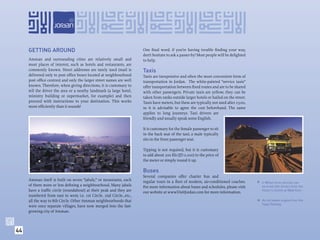 GETTING AROUND                                                    One ﬁnal word. if you’re having trouble ﬁnding your way,
                                                                       don’t hesitate to ask a passer-by! Most people will be delighted
     Amman and surrounding cities are relatively small and             to help.
     most places of interest, such as hotels and restaurants, are
     commonly known. Street addresses are rarely used (mail is         Taxis
     delivered only to post ofﬁce boxes located at neighbourhood       Taxis are inexpensive and often the most convenient form of
     post ofﬁce centres) and only the larger street names are well     transportation in Jordan. The white-painted “service taxis”
     known. Therefore, when giving directions, it is customary to      offer transportation between ﬁxed routes and are to be shared
     tell the driver the area or a nearby landmark (a large hotel,     with other passengers. Private taxis are yellow; they can be
     ministry building or supermarket, for example) and then           taken from ranks outside larger hotels or hailed on the street.
     proceed with instructions to your destination. This works         Taxis have meters, but these are typically not used after 23:00,
     more efﬁciently than it sounds!                                   so it is advisable to agree the cost beforehand. The same
                                                                       applies to long journeys. Taxi drivers are
                                                                       friendly and usually speak some English.

                                                                       It is customary for the female passenger to sit
                                                                       in the back seat of the taxi; a male typically
                                                                       sits in the front passenger seat.

                                                                       Tipping is not required, but it is customary
                                                                       to add about 200 ﬁls (JD 0.200) to the price of
                                                                       the meter or simply round it up.

                                                                       Buses
                                                                       Several companies offer charter bus and
     Amman itself is built on seven “jabals,” or mountains, each       regular tours in a ﬂeet of modern, air-conditioned coaches.         4-Wheel drive vehicles can
     of them more or less deﬁning a neighbourhood. Many jabals         For more information about buses and schedules, please visit         be hired with drivers from the
     have a trafﬁc circle (roundabout) at their peak and they are      our website at www.VisitJordan.com for more information.             Visitor’s Centre at Wadi Rum.
     numbered from east to west; i.e. 1st Circle, 2nd Circle...etc.,
     all the way to 8th Circle. Other Amman neighbourhoods that                                                                               An old steam engine from the




                                                                                                                                          
                                                                                                                                              Hejaz Railway.
     were once separate villages, have now merged into the fast-
     growing city of Amman.



44
 