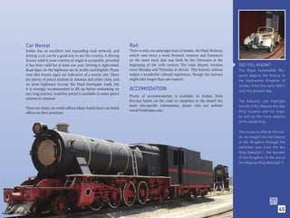 Car Rental                                                         Rail
Jordan has an excellent and expanding road network, and            There is only one passenger train in Jordan, the Hejaz Railway,
renting a car can be a good way to see the country. A driving      which runs twice a week between Amman and Damascus
license valid in your country of origin is acceptable, provided    on the same track that was built by the Ottomans at the
it has been valid for at least one year. Driving is right-sided.   beginning of the 20th century. The train departs Amman            DID YOU KNOW?
Road signs on the highways are in Arabic and English. Please       every Monday and Thursday at 08:00h. This historic railway        The Royal Automobile Mu-
note that brown signs are indicative of a tourist site. There      makes a wonderful cultural experience, though the journey         seum depicts the history of
are plenty of petrol stations in Amman and other cities, and       might take longer than one expects.                               the Hashemite Kingdom of
on most highways (except the Dead Sea/Aqaba road), but                                                                               Jordan, from the early 1920’s
it is strongly recommended to ﬁll up before embarking on           ACCOMODATION                                                      until the present day.
any long journey. Lead-free petrol is available in some petrol
                                                                   Plenty of accommodation is available in Jordan, from
stations in Amman.
                                                                   ﬁve-star hotels on the coast to campsites in the desert! For      The featured cars highlight
                                                                   more site-speciﬁc information, please visit our website           the life of His Majesty the late
There are many car rental ofﬁces; Many hotels have car rental
                                                                   www.VisitJordan.com.                                              King Hussein and his reign,
ofﬁces on their premises.
                                                                                                                                     as well as the many aspects
                                                                                                                                     of his leadership.

                                                                                                                                     The museum affords the visi-
                                                                                                                                     tor an insight into the history
                                                                                                                                     of the Kingdom through the
                                                                                                                                     exhibited cars from the era
                                                                                                                                     King Abdullah I, the founder
                                                                                                                                     of the Kingdom, to the era of
                                                                                                                                     His Majesty King Abdullah II.




                                                                                                                                                                45
 