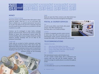 MONEY                                                             Banks
                                                                       Banks are open Sun.-Thurs. 08:30h-15:00h. Most banks have
     Currency & Money Exchange                                         branches in cities and towns throughout the Kingdom.
     The local currency is the Jordanian Dinar (JD) which is often
     called the “jaydee”. There are 1, 5, 10, 20, 50 JD notes. The     POSTAL & COURIER SERVICES
     Dinar is divided into 100 piasters (pronounced “pee-aster”)
     of 1000 ﬁls. The piaster is the unit most commonly used and       Post
     you will usually see prices written as 4,750 (which is 4 JD and   As well as post ofﬁces, most hotels offer postal
     75 piasters or 4.75 JD).                                          services. Post ofﬁce opening hours:
                                                                       Sat-Thurs 08:00-17:00, Closed on Fridays
     Currency can be exchanged at major banks, exchange
                                                                       Couriers
     agencies, and most hotels. There are also currency exchange
                                                                       A variety of companies provide courier services.
     facilities at Queen Alia International Airport within the
                                                                       In most cases, they offer at-your-door pick up.
     terminal building. Street money-changers should be avoided
                                                                       International courier services represented here
     whenever possible. Exchange rates are set daily by the
                                                                       include DHL, FedEx, TNT International, UPS, and Aramex.
     Jordanian Central Bank.

     Credit Cards                                                      TELECOMMUNICATIONS
     Credit cards are accepted at hotels, restaurants, and larger
                                                                       Telephone Area Codes
     shops, including American Express, VISA, Diners Club, and
     MasterCard. Please note that many smaller shops still prefer      02         Ajlun, Jerash, Irbid, Mafraq, Umm Qays,
     cash payment in the Jordanian currency, and it is essential for   03         Karak, Wadi Musa (Petra), Ma’an, Wadi Rum, Aqaba
     shopping in the local souqs. The number of automated teller       05         Azraq, As-Salt, Fuheis, Pella, Jordan Valley, Madaba,
                            machines (ATMs) are fast increasing                   Hammamat Ma’in, The Dead Sea
                                      in Jordan.                       06         Amman
                                                                       The international country code for Jordan is 962.
                                                                       To call a number outside Jordan, dial 00, followed by the
                                                                       country code, area code and the number required. The
                                                                       network coverage for mobile phones is excellent throughout
                                                                       Jordan.

                                                                       Directory Enquiries
                                                                       1212 for Jordan and 1213 or 1322 for international numbers.

                                                                            Jordanian currency.
                                                                       




50
 