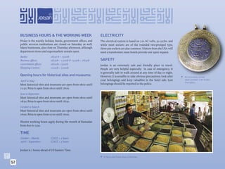 BUSINESS HOURS & THE WORKING WEEK                              ELECTRICITY
     Friday is the weekly holiday. Banks, government ofﬁces, and    The electrical system is based on 220 AC volts, 50 cycles, and
     public services institutions are closed on Saturday as well.   while most sockets are of the rounded two-pronged type,
     Many businesses, also close on Thursday afternoon, although    three-pin sockets are also common. Visitors from the USA will
     department stores and supermarkets remain open.                need a transformer; most hotels provide one upon request.
     Banks:                   08:30 h – 15:00h
     Business ofﬁces:         08:30h – 13:00h & 15:30h – 18:30h     SAFETY
     Government ofﬁces:       08:00h– 15:00h                        Jordan is an extremely safe and friendly place to travel.
     Shopping Centres:        10:00h – 22:00h                       People are very helpful especially in case of emergency. It
                                                                    is generally safe to walk around at any time of day or night.
     Opening hours for historical sites and museums:                However, it is sensible to take obvious precautions: look after    An Intricately carved
     April to May                                                   your belongings and keep valuables in the hotel safe. Lost          silver pendant with Arabic
                                                                                                                                        Inscription.
     Most historical sites and museums are open from 08:00 until    belongings should be reported to the police.
     17:30. Petra is open from 06:00 until 18:00.

     June to September
     Most historical sites and museums are open from 08:00 until
     18:30. Petra is open from 06:00 until 18:30.

     October to March
     Most historical sites and museums are open from 08:00 until
     16:00. Petra is open from 07:00 until 16:00.

     Shorter working hours apply during the month of Ramadan
     from 8:00 to 3:30.

     TIME
     October – March:         G.M.T. + 2 hours
     April – September:       G.M.T. + 3 hours


     Jordan is 7 hours ahead of US Eastern Time.

                                                                     A Spice and Pulse shop in Amman.

52
 