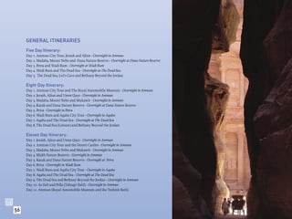 GENERAL ITINERARIES
     Five Day Itinerary:
     Day 1. Amman City Tour, Jerash and Ajlun - Overnight in Amman
     Day 2. Madaba, Mount Nebo and Dana Nature Reserve - Overnight at Dana Nature Reserve
     Day 3. Petra and Wadi Rum - Overnight at Wadi Rum
     Day 4. Wadi Rum and The Dead Sea - Overnight at The Dead Sea
     Day 5. The Dead Sea, Lot’s Cave and Bethany Beyond the Jordan

     Eight Day Itinerary:
     Day 1. Amman City Tour and The Royal Automobile Museum - Overnight in Amman
     Day 2. Jerash, Ajlun and Umm Qays - Overnight in Amman
     Day 3. Madaba, Mount Nebo and Mukawir - Overnight in Amman
     Day 4. Karak and Dana Nature Reserve - Overnight at Dana Nature Reserve
     Day 5. Petra - Overnight in Petra
     Day 6. Wadi Rum and Aqaba City Tour - Overnight in Aqaba
     Day 7. Aqaba and The Dead Sea - Overnight at The Dead Sea
     Day 8. The Dead Sea (Leisure) and Bethany Beyond the Jordan

     Eleven Day Itinerary:
     Day 1. Jerash, Ajlun and Umm Qays - Overnight in Amman
     Day 2. Amman City Tour and the Desert Castles - Overnight in Amman
     Day 3. Madaba, Mount Nebo and Mukawir - Overnight in Amman
     Day 4. Mujib Nature Reserve - Overnight in Amman
     Day 5. Karak and Dana Nature Reserve - Overnight at Petra
     Day 6. Petra - Overnight in Wadi Rum
     Day 7. Wadi Rum and Aqaba City Tour - Overnight in Aqaba
     Day 8. Aqaba and The Dead Sea - Overnight at The Dead Sea
     Day 9. The Dead Sea and Bethany Beyond the Jordan - Overnight in Amman
     Day 10. As-Salt and Pella (Tabaqet Fahl) - Overnight in Amman
     Day 11. Amman (Royal Automobile Museum and the Turkish Bath)




56
 
