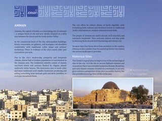 AMMAN                                                              The city offers its visitors plenty of lively nightlife, with
                                                                       everything from cultural and theatrical events to traditional
    Amman, the capital of Jordan, is a fascinating city of contrasts   Arabic entertainment, modern restaurants and clubs.
    – a unique blend of old and new, ideally situated on a hilly
    area between the desert and the fertile Jordan Valley.             The people of Amman are multi-cultural, well educated, and
                                                                       extremely hospitable. They welcome visitors and take pride
    In the commercial heart of the city, ultra-modern buildings,       in showing them around their fascinating and vibrant city.
    hotels, restaurants, art galleries, and boutiques rub shoulders
    comfortably with traditional coffee shops and artisans’            No more than four hours drive from anywhere in the country,
    workshops. There is evidence of the city’s much older past         Amman is also a perfect base for exploring further into Jordan
    everywhere you turn.                                               the various landscapes it provides.

    Due to the city’s modern-day prosperity and temperate              Historical Sites
    climate, almost half of Jordan’s population is concentrated in     The Citadel is a good place to begin a tour of the archaeological
    the Amman area. The residential suburbs consist of mainly          sites of the city. It is the site of ancient Rabbath-Ammon and
    tree-lined streets and avenues ﬂanked by elegant, almost           excavations there have revealed numerous Roman, Byzantine,
    uniformly white houses. The downtown area is much older            and early Islamic remains. Located on a mountain, it not only
                                                                                                                                                The Citadel in Amman.




                                                                                                                                            
    and more traditional with smaller businesses producing and         gives visitors a perspective of the city’s incredible history, but
    selling everything from intricate gold and silver jewellery to     also provides stunning views of the entire area.
                                                                                                                                            
                                                                                                                                                The Umayyad Palace.
    everyday household items.




4
 