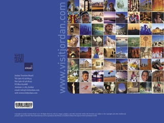 www.visitjordan.com
Jordan Tourism Board
Tel: (962-6) 5678444
Fax: (962-6) 5678295
P.O.Box 830688
Amman 11183, Jordan
email: info@visitjordan.com
web: www.visitjordan.com




Copyright © Jordan Tourism Board 2006. All Rights Reserved. All text, images, graphics, and other materials within this brochure are subject to the copyright and other intellectual
property rights of the JTB. These materials may not be reproduced, distributed, or modiﬁed without the express written permission of JTB.
 