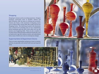 Shopping
Shopping in Amman can be an exciting experience. Designer
boutiques, particularly those in Sweiﬁeh, Abdoun and
Jabal al-Hussein, offer the latest in clothing and accessories.
Amman also boasts a wide assortment of shopping centres
such as Abdoun Mall, Amman Mall, Mecca Mall, and the Zara
Shopping Centre. The Gold Souq, located in the downtown
area, is famous for its dazzling array of very competitively
priced handmade gold and silver work where one can still
practice your bargaining skills. There are also a number of
excellent shops selling beautiful traditional handicrafts, such
as hand-woven rugs and cushions, pottery, and embroidered
items, many of which now come in contemporary designs.

Supermarkets & Department Stores
There are many supermarkets and grocery stores in Amman,
and they are generally well stocked with local and imported
foods.




                          A traditional souk in downtown Amman. 

                                          Coloured glass vases.
                                                                      7
                                                                  
 