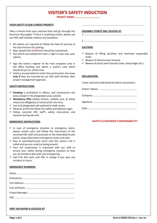VISITOR’S SAFETY INDUCTION
PROJECT NAME:…………………………………..
Page 1 of 1 Form # HSEQ-VSI (Rev 2 - Mar 23)
YOUR SAFETY IS OUR UTMOST PRIORITY
Take a minute from your precious time and go through this
brochure thoroughly. If there is anything unclear, please ask
our HSE staff member without any hesitation.
 All visitors are required to follow the lead of security at
the site entrance for parking.
 Max. Speed limit of 20 km/h should be maintained.
 Site plants and pedestrian have a right of way over your
vehicle.
 Sign the visitor’s register at the main reception area in
the office building and obtain a visitor’s card which
should be put on all the time.
 Visitors are permitted to enter the construction site areas
only if they are escorted by our HSE staff member after
project management approval.
SAFETY INSTRUCTIONS
 Smoking is prohibited in offices, and construction site
areas except in the designated areas outside.
 Mandatory PPEs (Safety helmet, visibility vest, & safety
shoes) are Obligatory at construction site area.
 Use only designated safe pedestrian walk routes.
 Observe and firmly follow the Safety and Advisory signs.
 Follow escorted HSE staff’s safety instructions and
cautions during site visit.
EMERGENCY INSTRUCTIONS
 In case of emergency situation or emergency alarm,
please remain calm and follow the instructions of the
escorted HSE staff and proceeds to the Assembly/muster
points using safest direct emergency routes and exits.
 Stay at assembly/muster point until the visitor’s roll is
called and you are noted as being present.
 Your full cooperation is requested with our staff to
ensure your safety during emergency situation as they
are all trained to deal with site emergencies.
 Call First Aid room and HSE In charge if you spot any
accident or injury.
EMERGENCY NUMBERS:
Police: ………………………………………………………………………………….
Ambulance: ………………………………………………………………………….
Civil Defense: ……………………………………………………………………….
First aid Room: …………………………………………………………………….
Project Manager: …………………………………………………………………
HSE: ……………………………………………………………………………………..
FIRST AID ROOM IS LOCATED AT
…………………………………………………………………………………………
ASSEMBLY POINTS ARE LOCATED AT
1. ……………………………………………………………………………………..
2. ……………………………………………………………………………………..
CAUTION!
 Beware of lifting activities and overhead suspended
loads.
 Beware of electrocution hazards.
 Beware of pinch point hazards (nails, sharp edges etc.)
DECLARATION:
I have read and understood all above instructions:-
Visitor’s Name: ………………………………………………………
Company: ………………………………………………………………
Signature: ……………………………………………………………..
Date: ……………………………………………………………………..
SAFETY IS EVERYBODY’S RESPONSIBILITY!
 