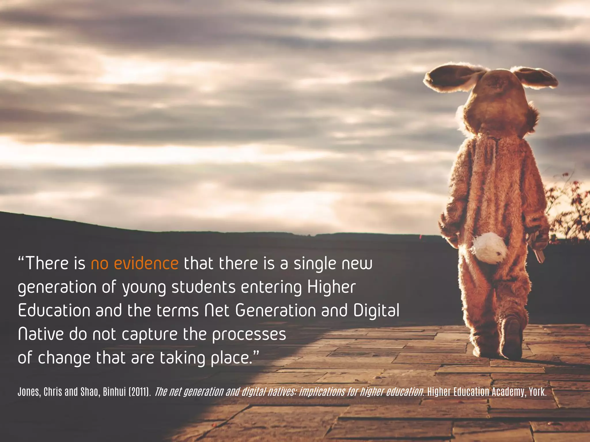“There is no evidence that there is a single
new generation of young students entering
Higher Education and the terms Net Generation
and Digital Native do not capture the processes
of change that are taking place.”
Jones, Chris and Shao, Binhui (2011). The net generation and digital natives: implications for higher education. Higher Education Academy, York.
 