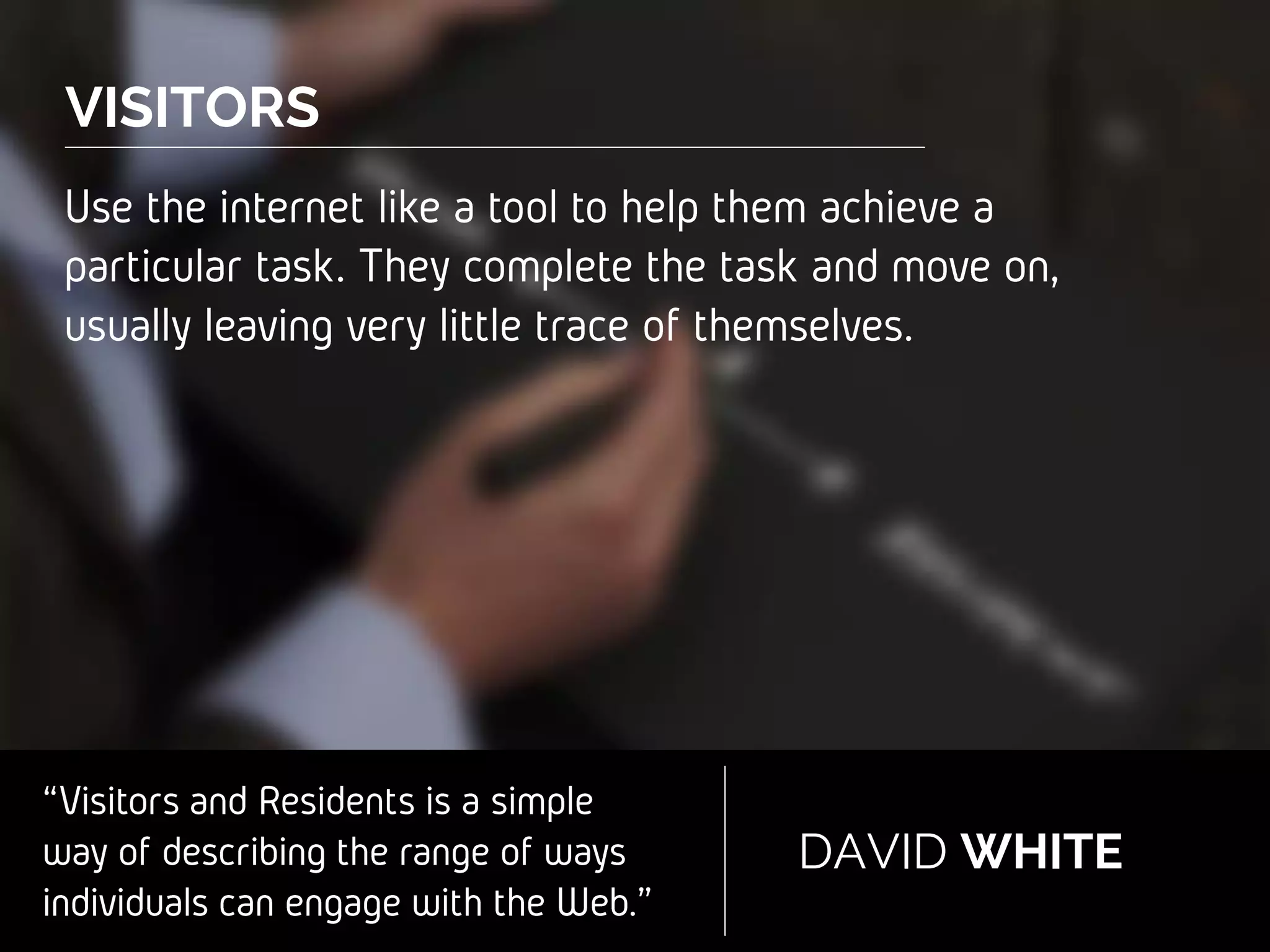 “Visitors and Residents is a simple
way of describing the range of
ways individuals can engage with
the Web.”
DAVID WHITE
VISITORS
Use the internet like a tool to help them
achieve a particular task. They complete the task
and move on, usually leaving very little trace of
themselves.
 