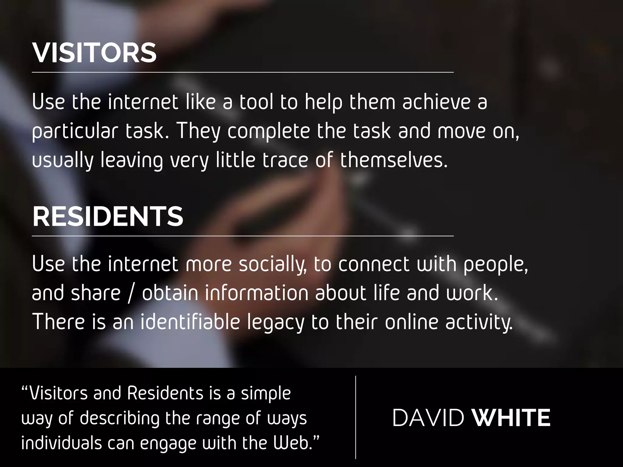 “Visitors and Residents is a simple
way of describing the range of
ways individuals can engage with
the Web.”
DAVID WHITE
VISITORS
RESIDENTS
Use the internet like a tool to help them
achieve a particular task. They complete the task
and move on, usually leaving very little trace of
themselves.
Use the internet more socially, to connect with
people, and share / obtain information about
life and work. There is an identifiable legacy to
their online activity.
 