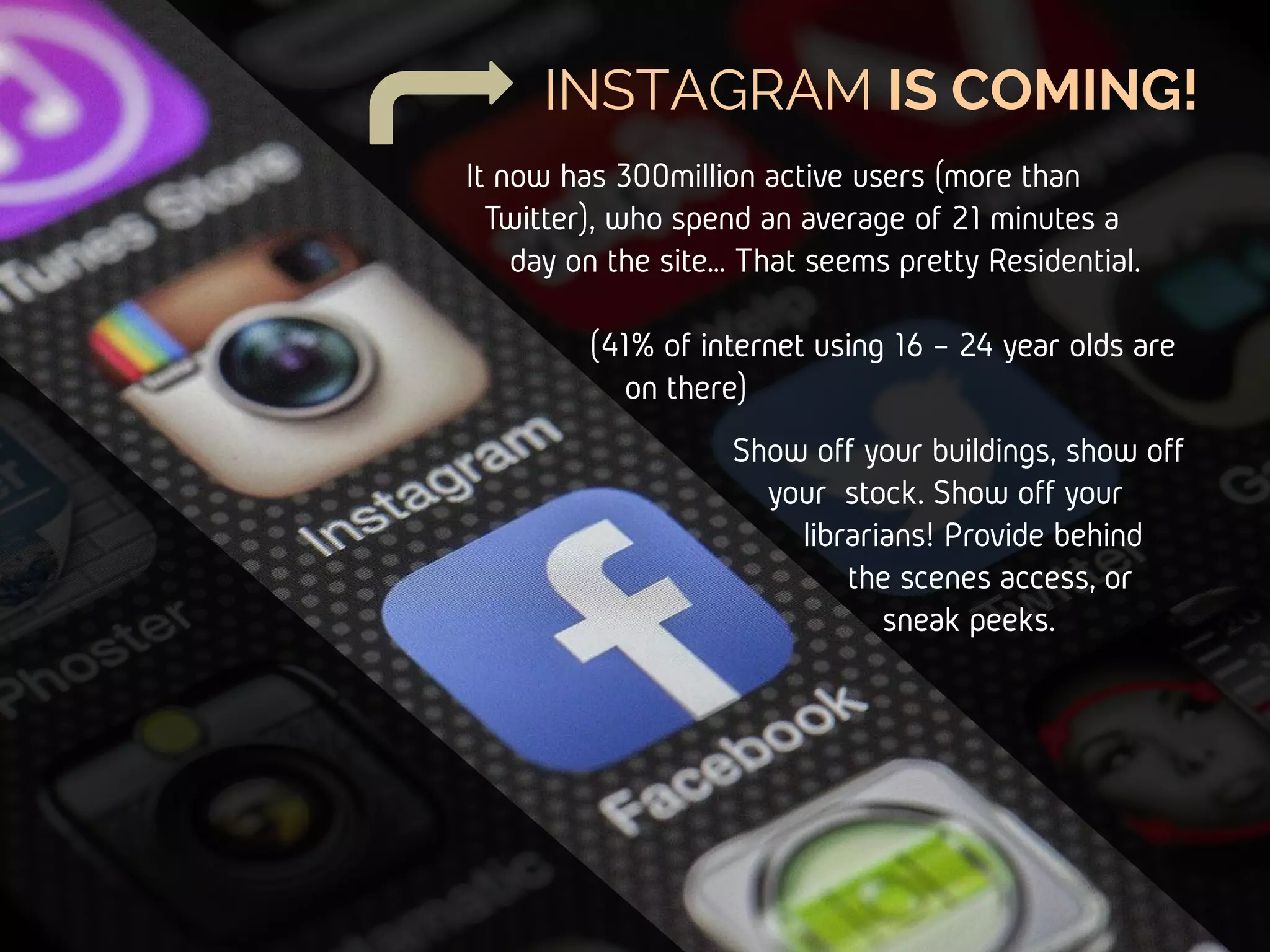 INSTAGRAM IS COMING!
Show off your buildings,
show off your stock.
Show off your
librarians! Provide
behind the
scenes access,
sneak peeks.
It now has 300million active users (more than
Twitter), who spend an average of 21 minutes
a day on the site… That seems pretty
Residential.
(41% of internet using 16 – 24 year
olds are on there)
 