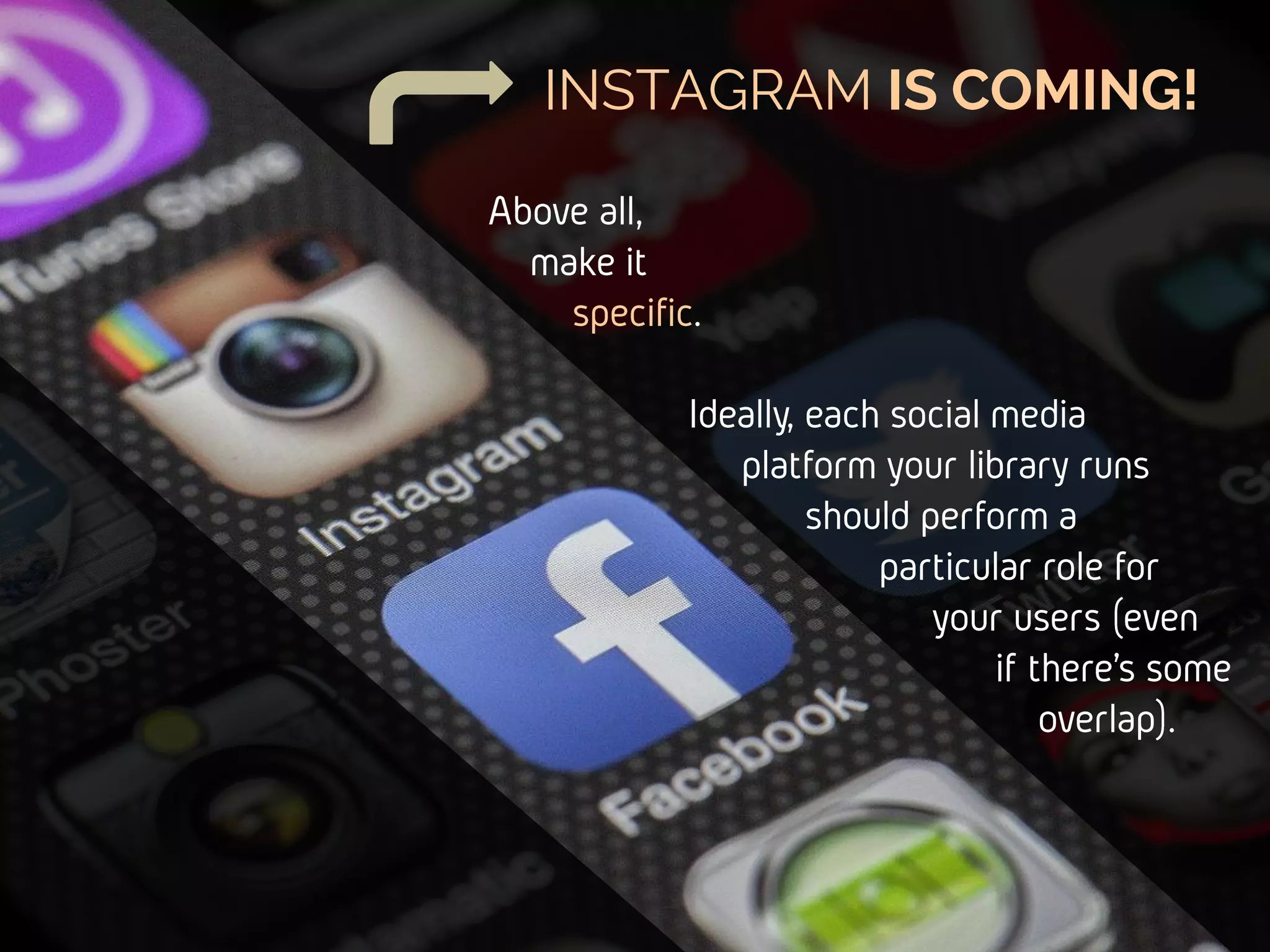 INSTAGRAM IS COMING!
Above all,
make it
specific.
Ideally, each social media
platform your library runs
should perform a
particular role for
your users (even
if there’s some
overlap).
 