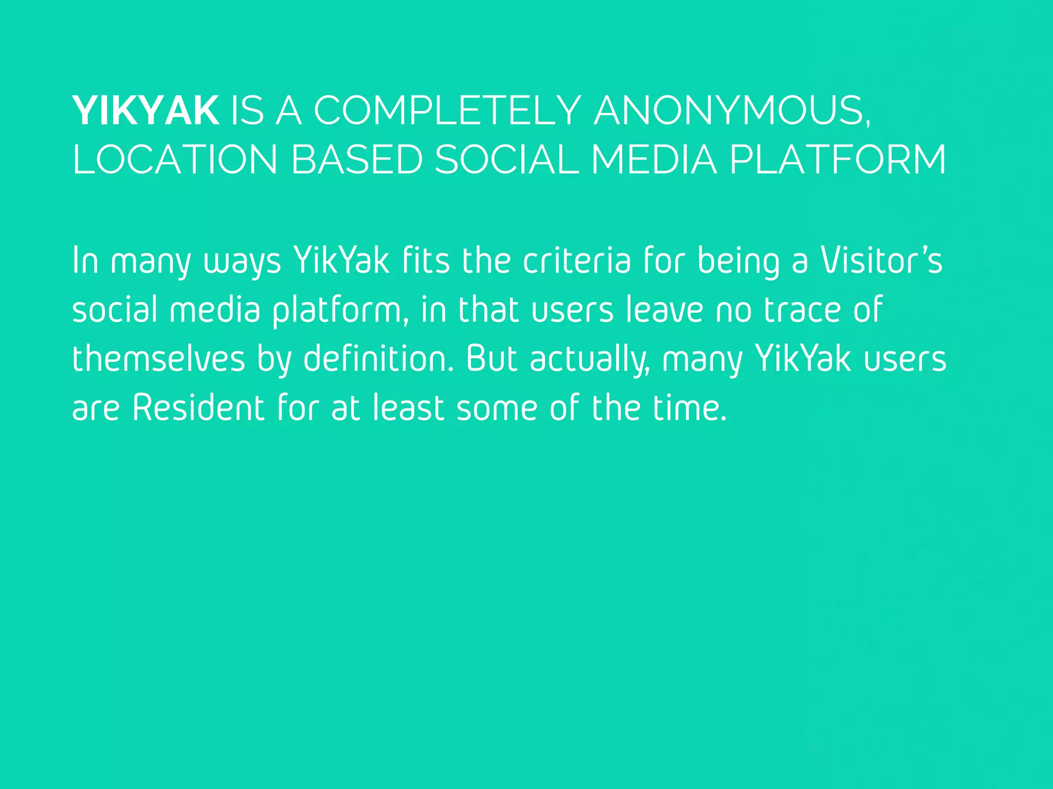 YIKYAK IS A COMPLETELY ANONYMOUS,
LOCATION BASED SOCIAL MEDIA PLATFORM
In many ways YikYak fits the criteria for being a
Visitor’s social media platform, in that users leave
no trace of themselves by definition. But actually,
many YikYak users are Resident for at least some
of the time.
 