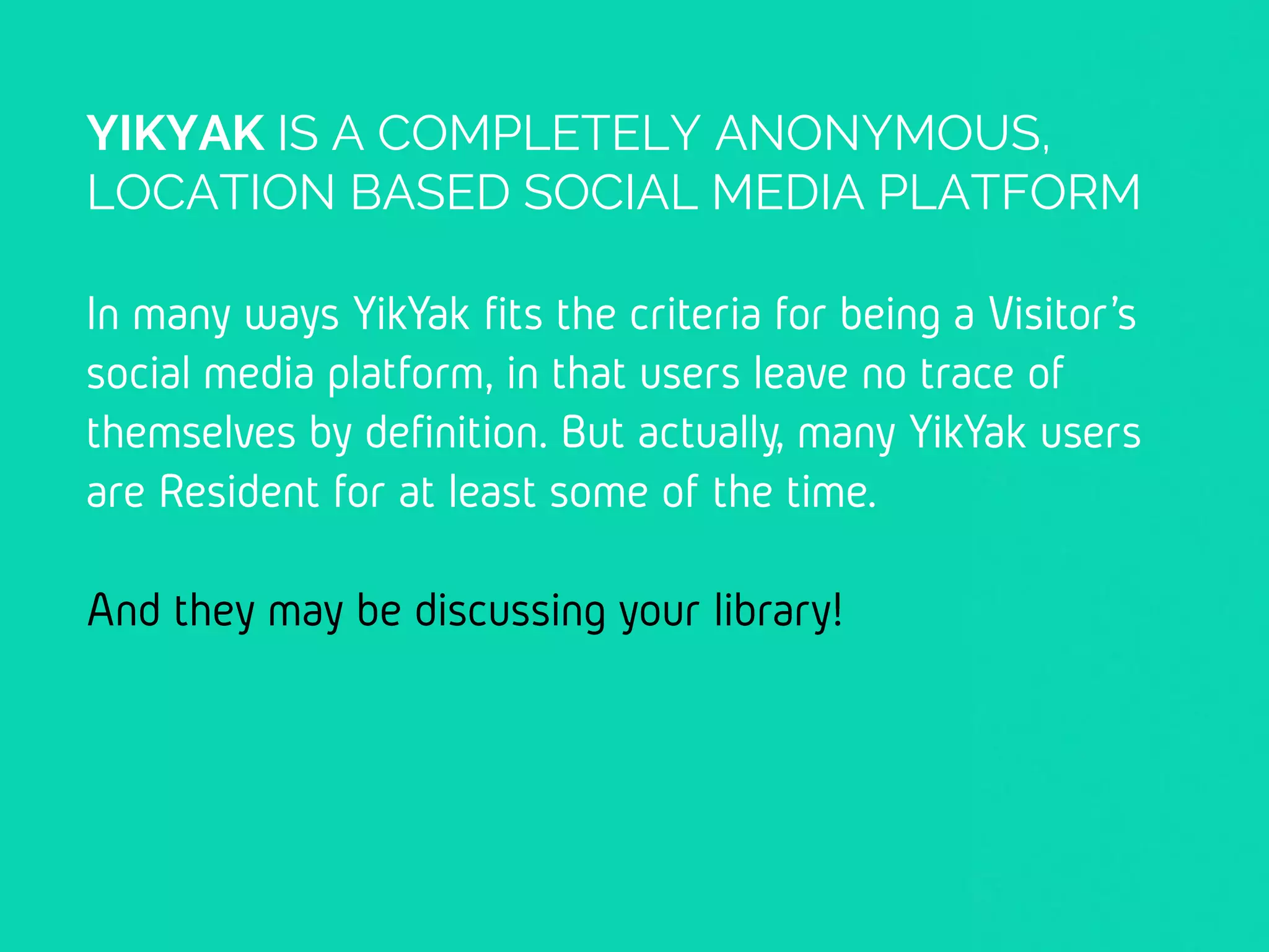 YIKYAK IS A COMPLETELY ANONYMOUS,
LOCATION BASED SOCIAL MEDIA PLATFORM
In many ways YikYak fits the criteria for being a
Visitor’s social media platform, in that users leave
no trace of themselves by definition. But actually,
many YikYak users are Resident for at least some
of the time.
And they may be discussing your library!
 