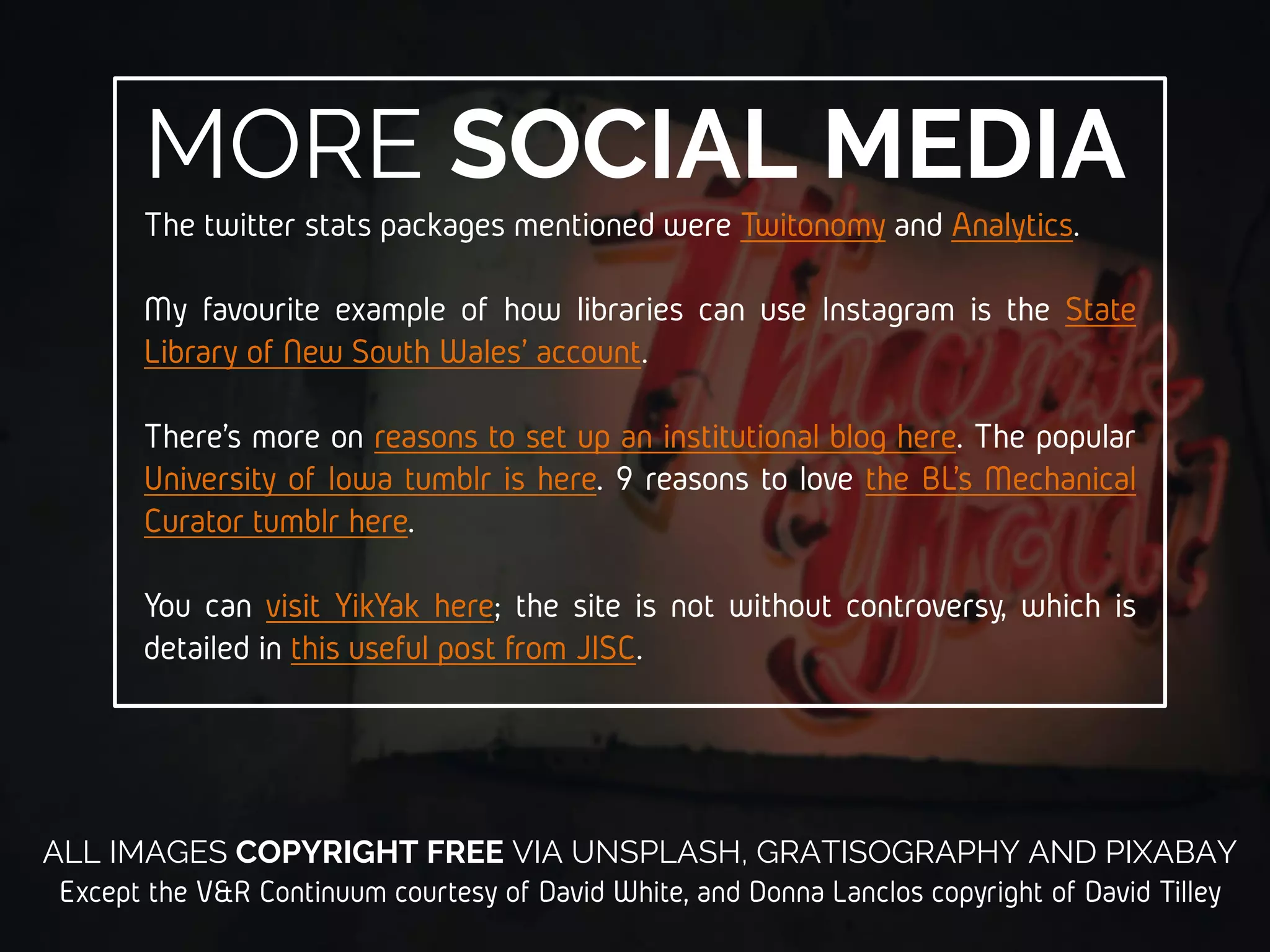 MORE ON V&RDonna Lanclos introduced me to the Visitors and Residents
theory as an alternative to thinking about Digital Natives. Here’s
the (fantastic) blogpost from which the quote used in this
presentation was taken. The capitalisation was mine.
David White developed the Visitors and Residents model, with
Alison Le Cornu. Read their paper here, and see Dave’s
introductory website on the topic here. There’s an ongoing
Twitter discussion about Visitors and Residents, which you can
join using the hashtag #vandr.
There’s been much debunking of the Digital Natives myth, but
the particular paper quoted in these slides is available from the
HEA here.
 