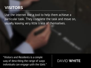 “Visitors and Residents is a simple
way of describing the range of
ways individuals can engage with
the Web.”
DAVID WHITE
...