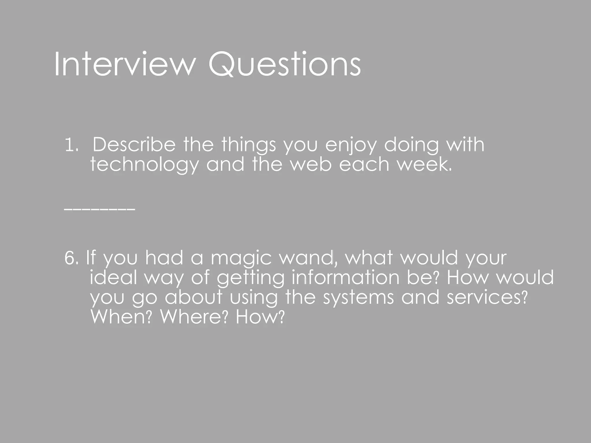 Interview Questions

1. Describe the things you enjoy doing with
   technology and the web each week.

--------

6. If you had a magic wand, what would your
    ideal way of getting information be? How would
    you go about using the systems and services?
    When? Where? How?
 