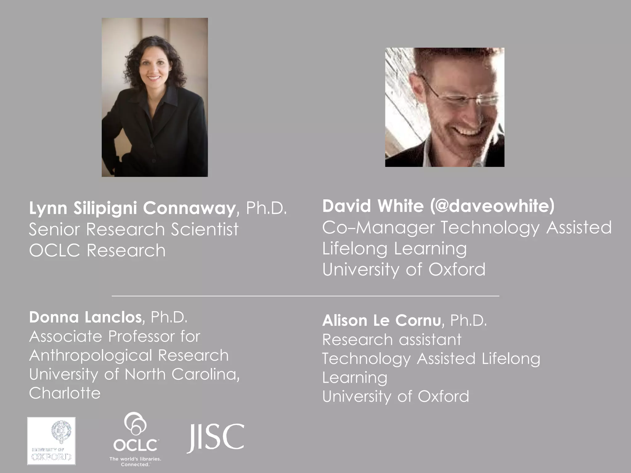 Lynn Silipigni Connaway, Ph.D.   David White (@daveowhite)
Senior Research Scientist        Co-Manager Technology Assisted
OCLC Research                    Lifelong Learning
                                 University of Oxford

Donna Lanclos, Ph.D.             Alison Le Cornu, Ph.D.
Associate Professor for          Research assistant
Anthropological Research         Technology Assisted Lifelong
University of North Carolina,    Learning
Charlotte                        University of Oxford
 