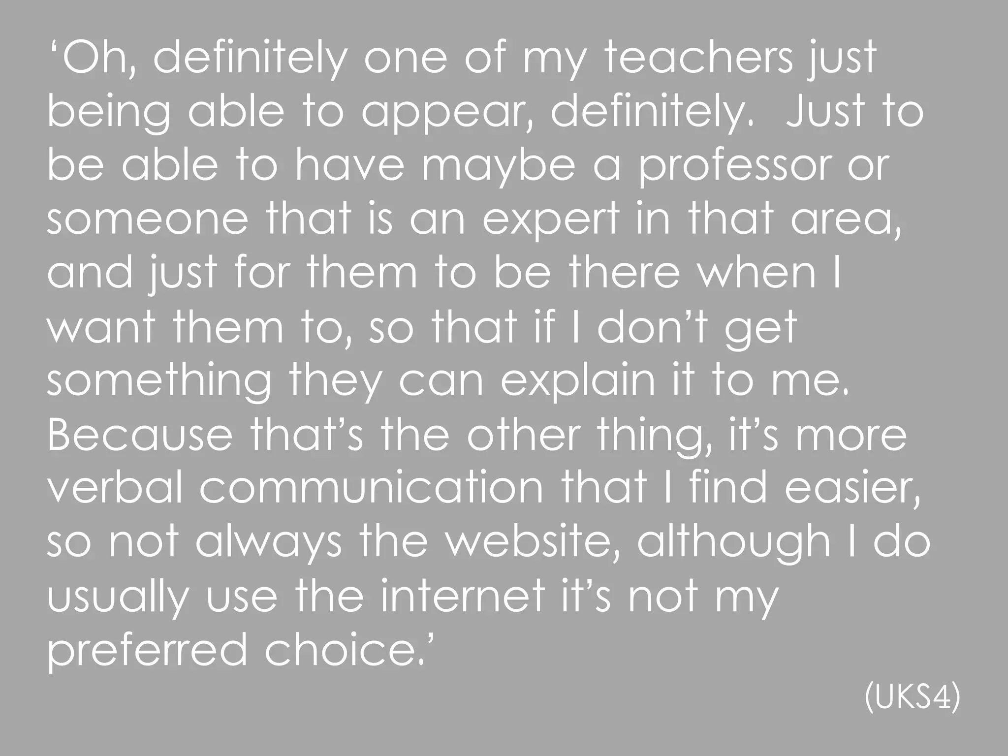 ‘Oh, definitely one of my teachers just
being able to appear, definitely. Just to
be able to have maybe a professor or
someone that is an expert in that area,
and just for them to be there when I
want them to, so that if I don’t get
something they can explain it to me.
Because that’s the other thing, it’s more
verbal communication that I find easier,
so not always the website, although I do
usually use the internet it’s not my
preferred choice.’
                                     (UKS4)
 