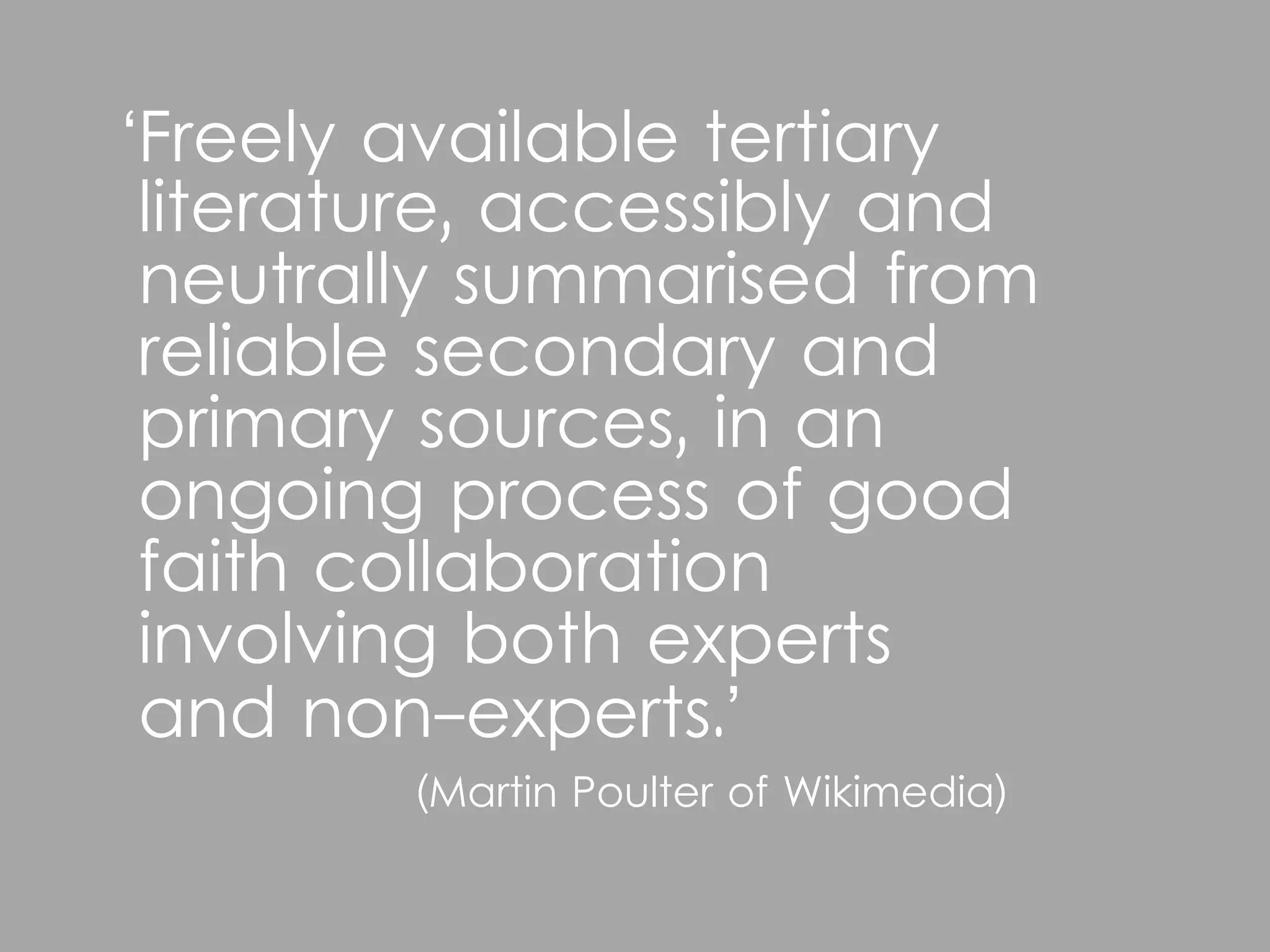 ‘Freely available tertiary
 literature, accessibly and
 neutrally summarised from
 reliable secondary and
 primary sources, in an
 ongoing process of good
 faith collaboration
 involving both experts
 and non-experts.’
        (Martin Poulter of Wikimedia)
 