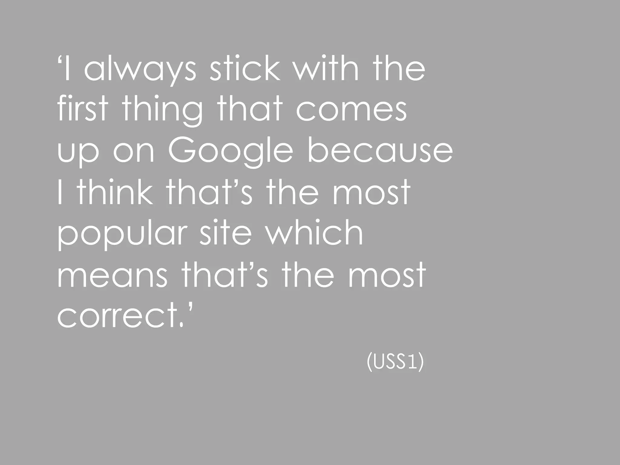 ‘I always stick with the
first thing that comes
up on Google because
I think that’s the most
popular site which
means that’s the most
correct.’
                  (USS1)
 