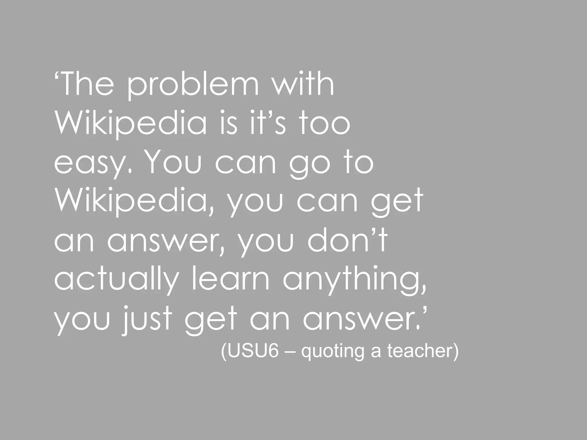 ‘The problem with
Wikipedia is it’s too
easy. You can go to
Wikipedia, you can get
an answer, you don’t
actually learn anything,
you just get an answer.’
          (USU6 – quoting a teacher)
 